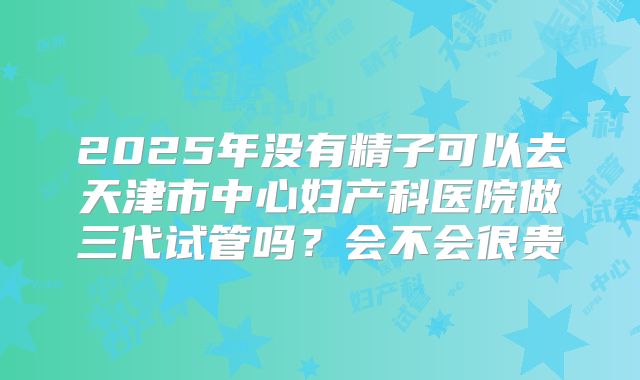 2025年没有精子可以去天津市中心妇产科医院做三代试管吗?会不会很贵