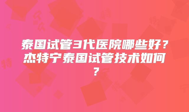 泰国试管3代医院哪些好？杰特宁泰国试管技术如何？