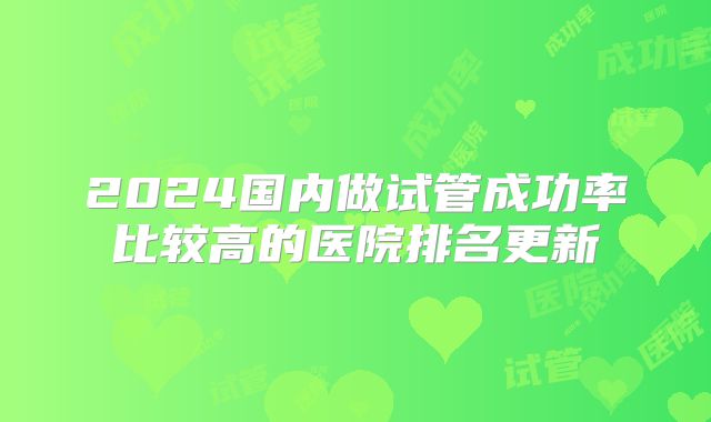 2024国内做试管成功率比较高的医院排名更新