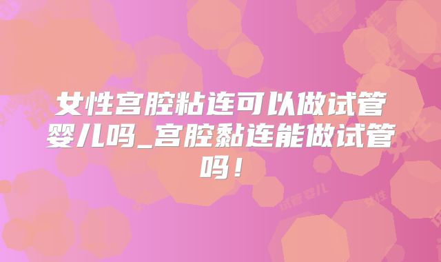 女性宫腔粘连可以做试管婴儿吗_宫腔黏连能做试管吗！