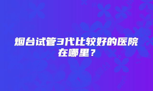 烟台试管3代比较好的医院在哪里?