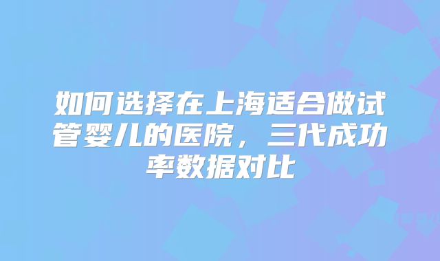 如何选择在上海适合做试管婴儿的医院，三代成功率数据对比
