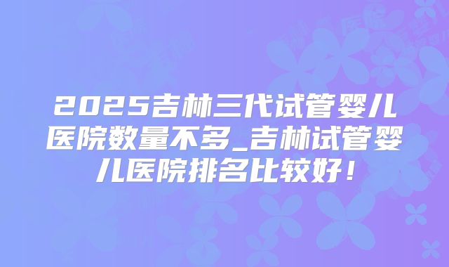 2025吉林三代试管婴儿医院数量不多_吉林试管婴儿医院排名比较好!
