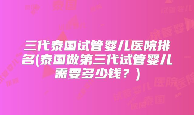 三代泰国试管婴儿医院排名(泰国做第三代试管婴儿需要多少钱?)