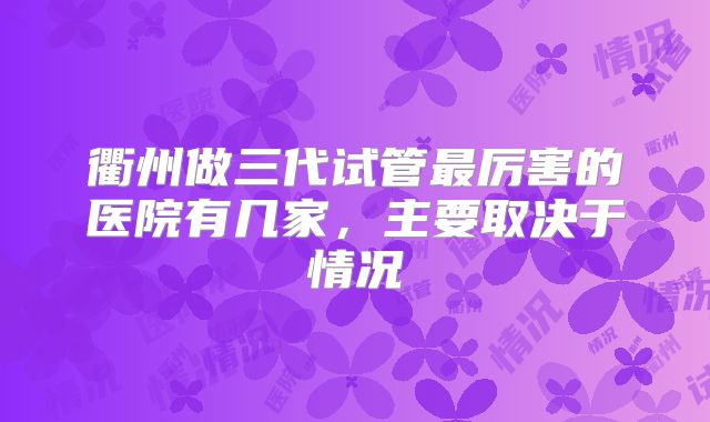 衢州做三代试管最厉害的医院有几家，主要取决于情况
