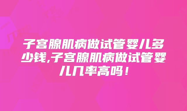 子宫腺肌病做试管婴儿多少钱,子宫腺肌病做试管婴儿几率高吗！