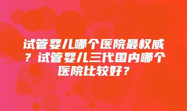 试管婴儿哪个医院最权威？试管婴儿三代国内哪个医院比较好？