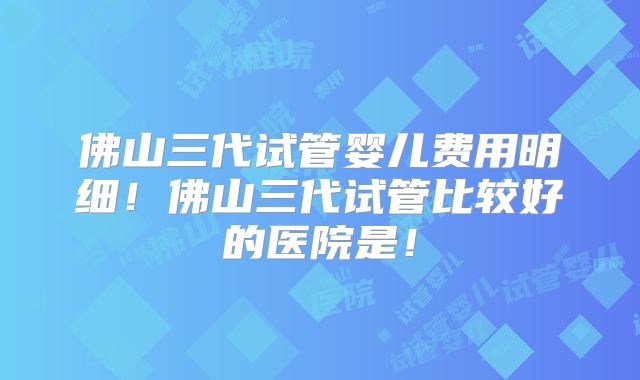 佛山三代试管婴儿费用明细！佛山三代试管比较好的医院是！