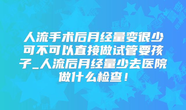 人流手术后月经量变很少可不可以直接做试管要孩子_人流后月经量少去医院做什么检查!
