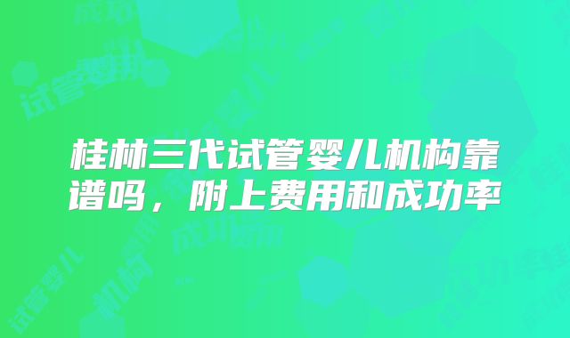 桂林三代试管婴儿机构靠谱吗，附上费用和成功率