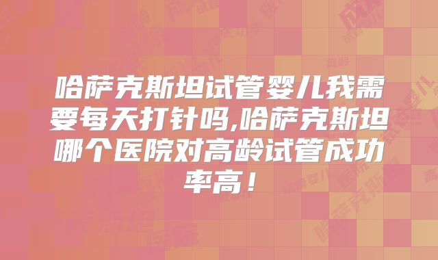 哈萨克斯坦试管婴儿我需要每天打针吗,哈萨克斯坦哪个医院对高龄试管成功率高！