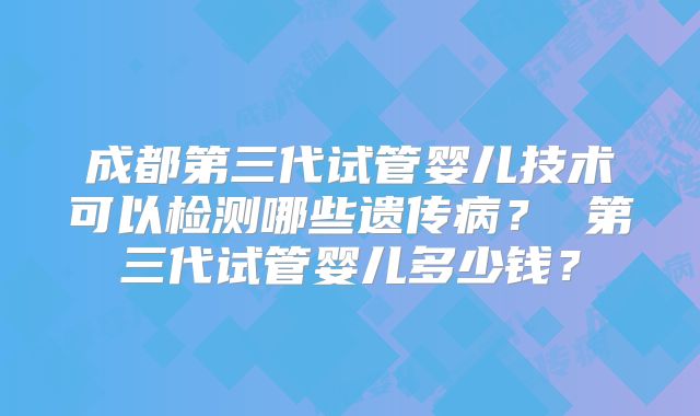 成都第三代试管婴儿技术可以检测哪些遗传病? 第三代试管婴儿多少钱?