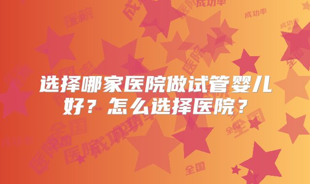 选择哪家医院做试管婴儿好？怎么选择医院？