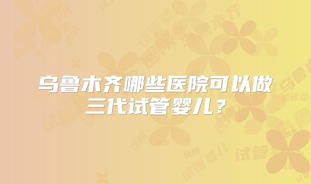 乌鲁木齐哪些医院可以做三代试管婴儿？
