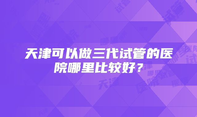 天津可以做三代试管的医院哪里比较好?