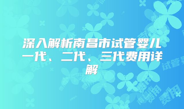 深入解析南昌市试管婴儿一代、二代、三代费用详解
