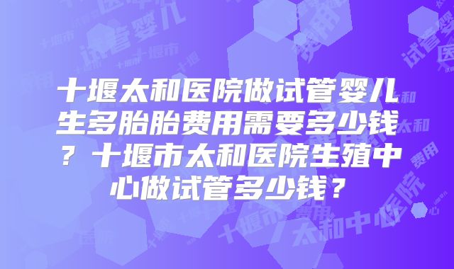 十堰太和医院做试管婴儿生多胎胎费用需要多少钱？十堰市太和医院生殖中心做试管多少钱？