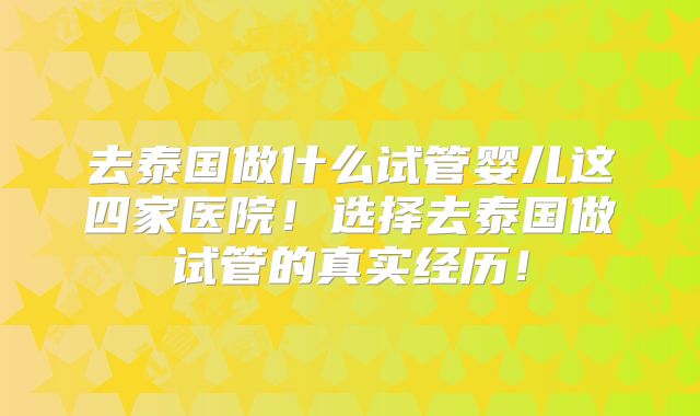 去泰国做什么试管婴儿这四家医院!选择去泰国做试管的真实经历!