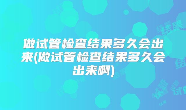 做试管检查结果多久会出来(做试管检查结果多久会出来啊)
