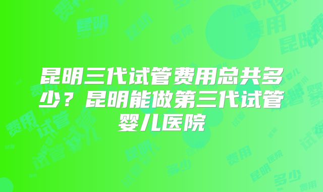昆明三代试管费用总共多少？昆明能做第三代试管婴儿医院