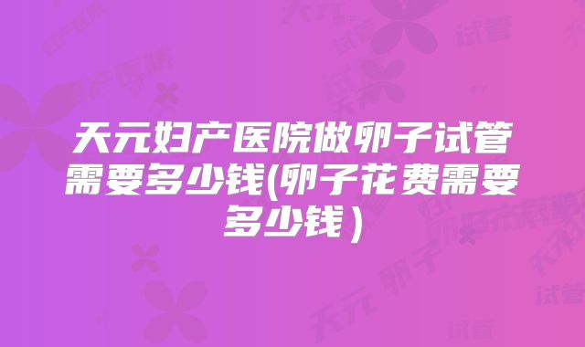 天元妇产医院做卵子试管需要多少钱(卵子花费需要多少钱）