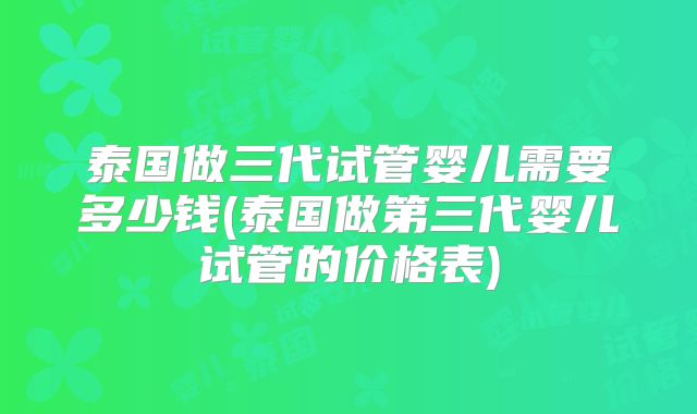 泰国做三代试管婴儿需要多少钱(泰国做第三代婴儿试管的价格表)