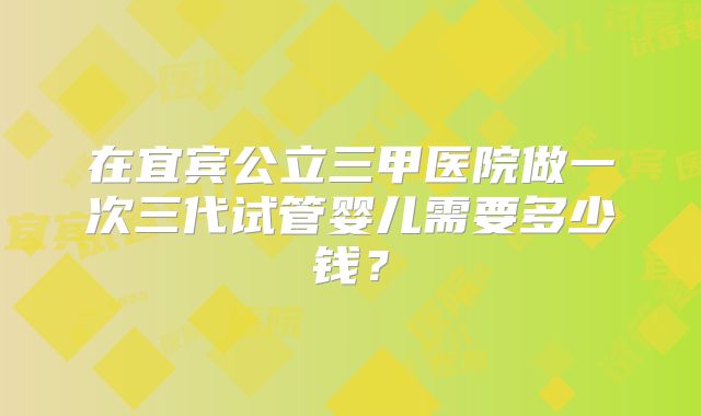 在宜宾公立三甲医院做一次三代试管婴儿需要多少钱？