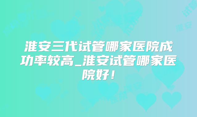 淮安三代试管哪家医院成功率较高_淮安试管哪家医院好!