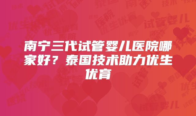 南宁三代试管婴儿医院哪家好?泰国技术助力优生优育