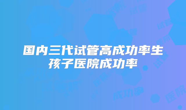 国内三代试管高成功率生孩子医院成功率