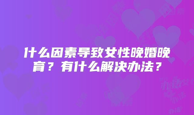 什么因素导致女性晚婚晚育？有什么解决办法？