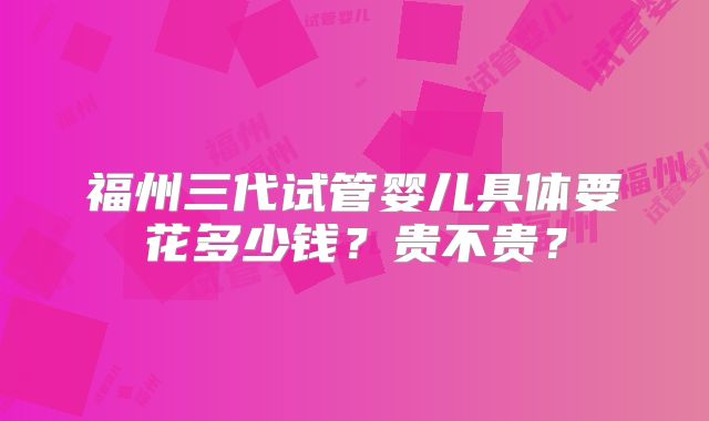 福州三代试管婴儿具体要花多少钱？贵不贵？