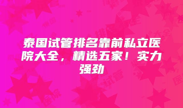泰国试管排名靠前私立医院大全,精选五家!实力强劲