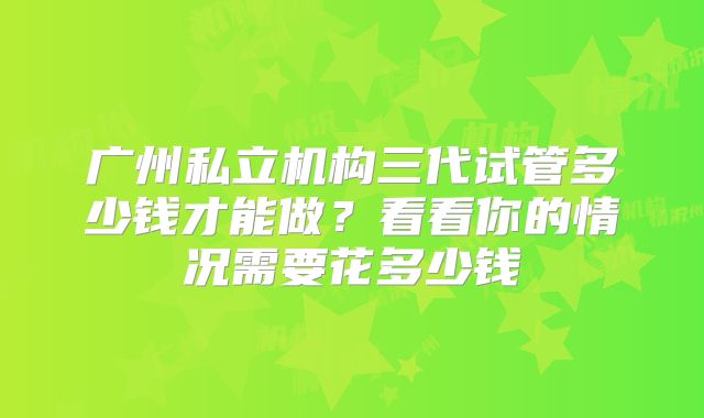 广州私立机构三代试管多少钱才能做?看看你的情况需要花多少钱