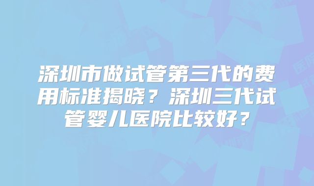 深圳市做试管第三代的费用标准揭晓？深圳三代试管婴儿医院比较好？