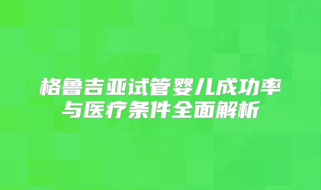 格鲁吉亚试管婴儿成功率与医疗条件全面解析