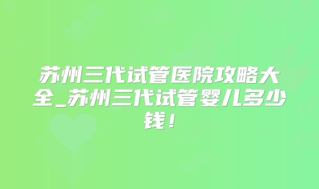 苏州三代试管医院攻略大全_苏州三代试管婴儿多少钱!