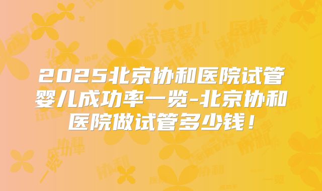 2025北京协和医院试管婴儿成功率一览-北京协和医院做试管多少钱！