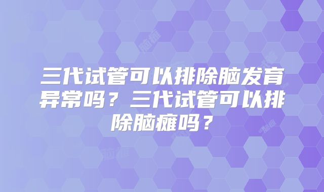 三代试管可以排除脑发育异常吗？三代试管可以排除脑瘫吗？