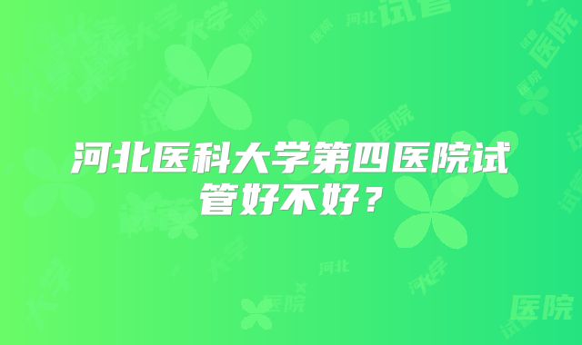 河北医科大学第四医院试管好不好？