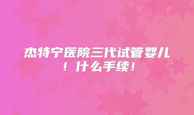 杰特宁医院三代试管婴儿！什么手续！