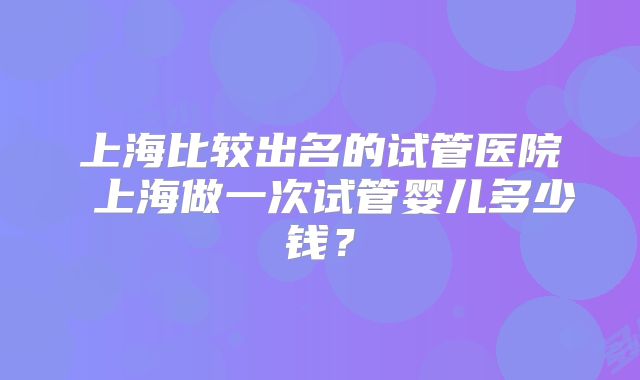 上海比较出名的试管医院 上海做一次试管婴儿多少钱？