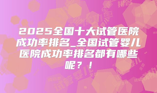 2025全国十大试管医院成功率排名_全国试管婴儿医院成功率排名都有哪些呢？！