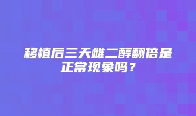 移植后三天雌二醇翻倍是正常现象吗?