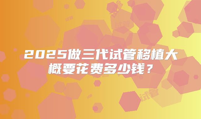 2025做三代试管移植大概要花费多少钱？