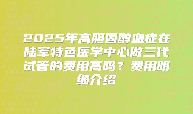 2025年高胆固醇血症在陆军特色医学中心做三代试管的费用高吗?费用明细介绍