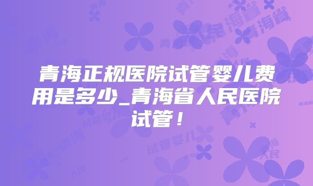 青海正规医院试管婴儿费用是多少_青海省人民医院试管!