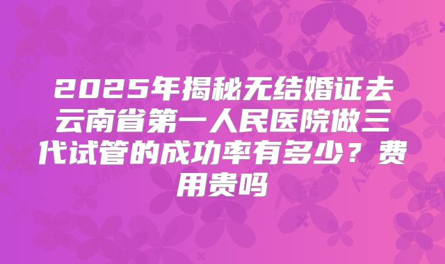 2025年揭秘无结婚证去云南省第一人民医院做三代试管的成功率有多少?费用贵吗