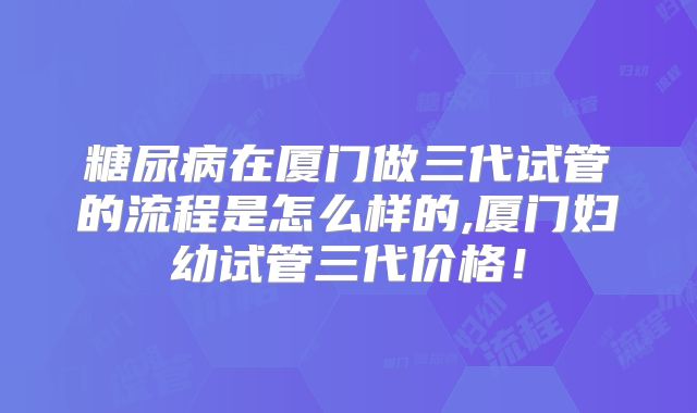 糖尿病在厦门做三代试管的流程是怎么样的,厦门妇幼试管三代价格！