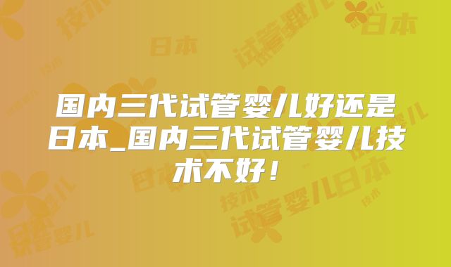 国内三代试管婴儿好还是日本_国内三代试管婴儿技术不好!